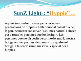 SunZ Light©: “Hyppie”                        ©2013




Aquest innovador disseny per a les noves
generacions de hippies i amb honor al passat dia de
la pau, permetrà conservar l’estil més natural i sincer
per a totes les persones que ho desitgin. Les
persones que no disposin de connexió amb la nostra
botiga online, podran demanar-ho a qualsevol
botiga, a la secció rural, un servei especial per a
hippies.
 