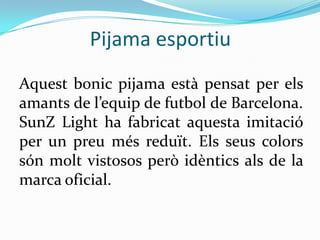 Pijama esportiu
Aquest bonic pijama està pensat per els
amants de l’equip de futbol de Barcelona.
SunZ Light ha fabricat aquesta imitació
per un preu més reduït. Els seus colors
són molt vistosos però idèntics als de la
marca oficial.
 