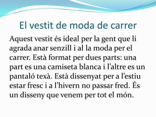 El vestit de moda de carrer
Aquest vestit és ideal per la gent que li
agrada anar senzill i al la moda per el
carrer. Està format per dues parts: una
part es una camiseta blanca i l’altre es un
pantaló texà. Està dissenyat per a l’estiu
estar fresc i a l’hivern no passar fred. És
un disseny que venem per tot el món.
 