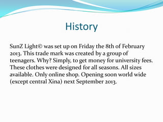 History
SunZ Light© was set up on Friday the 8th of February
2013. This trade mark was created by a group of
teenagers. Why? Simply, to get money for university fees.
These clothes were designed for all seasons. All sizes
available. Only online shop. Opening soon world wide
(except central Xina) next September 2013.
 