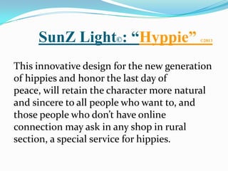 SunZ Light©: “Hyppie”                ©2013




This innovative design for the new generation
of hippies and honor the last day of
peace, will retain the character more natural
and sincere to all people who want to, and
those people who don’t have online
connection may ask in any shop in rural
section, a special service for hippies.
 