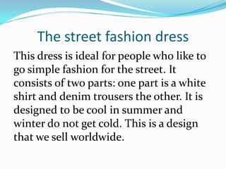 The street fashion dress
This dress is ideal for people who like to
go simple fashion for the street. It
consists of two parts: one part is a white
shirt and denim trousers the other. It is
designed to be cool in summer and
winter do not get cold. This is a design
that we sell worldwide.
 