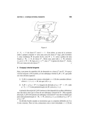 106 CAPÍTULO 7: SUPERFÍCIES DIFERENCIÁVEIS
2 Superfícies diferenciáveis
Um conjunto M ⊂ Rn
chama-se uma superfície de dimensão m e classe Ck
quando
todo ponto p ∈ M está contido em algum aberto U ⊂ Rn
tal que V = U ∩ M
é a imagem de uma parametrização ϕ : Vo → V , de dimensão m e classe Ck
. O
conjunto V é um aberto em M, chamado uma vizinhança parametrizada do ponto
p. Escreve-se m = dim ·M.
Observação. Na definição acima, supõe-se tacitamente k ≥ 1. Mas teria sentido
considerar superfícies de classe Co
. Bastaria admitir “parametrizações de classe
Co
”, que são meramente homeomorfismos ϕ : Vo → V de abertos Vo ⊂ Rm
sobre abertos V ⊂ M. As superfícies de classe Co
são estudadas na Topologia.
Seu interesse em Análise é reduzido, principalmente porque não possuem espaços
tangentes.
Quando dim ·M = 1, a superfície M chama-se uma curva.
Exemplo 5. Como Ro
= {0} reduz-se a um ponto, uma superfície de dimensão 0
em Rn
é simplesmente um conjunto discreto. No extremo oposto, as superfícies
de dimensão n em Rn
são os subconjuntos abertos, pois a imagem de uma para-
metrização de dimensão n em Rn
é aberta, em virtude do Teorema da Aplicação
Inversa. 
Exemplo 6. A esfera Sn
é uma superfície de dimensão n e classe C∞
em Rn+1
.
Com efeito, a inversa da projeção estereográfica é uma parametrização ϕ : Rn
→
Sn
− {N}. Para obter uma vizinhança parametrizada do polo norte N, basta con-
siderar −ϕ : Rn
→ Sn
− {N∗
}, onde N∗
= −N é o polo sul. 
Exemplo 7. O produto cartesiano M × N de duas superfícies M ⊂ Rn
e N ⊂
Rk
é uma superfície em Rn+k
pois se ϕ : Vo → V ⊂ M e ψ : Wo → W ⊂
N são parametrizações então ξ : Vo × Wo → V × W ⊂ M × N, dada por
ξ(x, y) = (ϕ(x), ψ(y)), é uma parametrização. Evidentemente, dim(M × N) =
dim M+dim N. Em particular, o toro m-dimensional T m
= S1
×· · ·×S1
, produto
cartesiano de m círculos, é uma superfície de dimensão m e classe C∞
em R2m
. 
Exemplo 8. O gráfico de uma aplicação f : U → Rn
, de classe Ck
no aberto
U ⊂ Rm
, é uma superfície M = {(x, f (x)) ∈ Rm+n
; x ∈ U}, de dimensão
m e classe Ck
em Rm+n
. Com efeito, M é a imagem da única parametrização
ϕ : U → M, ϕ(x) = (x, f (x)). 
Ser uma superfície é uma propriedade local: se todo ponto p ∈ M está contido
num conjunto V ⊂ M, aberto em M, o qual é uma superfície de classe Ck
e
dimensãom, entãooconjuntoM ⊂ Rn
éumasuperfíciededimensãomeclasseCk
.
 