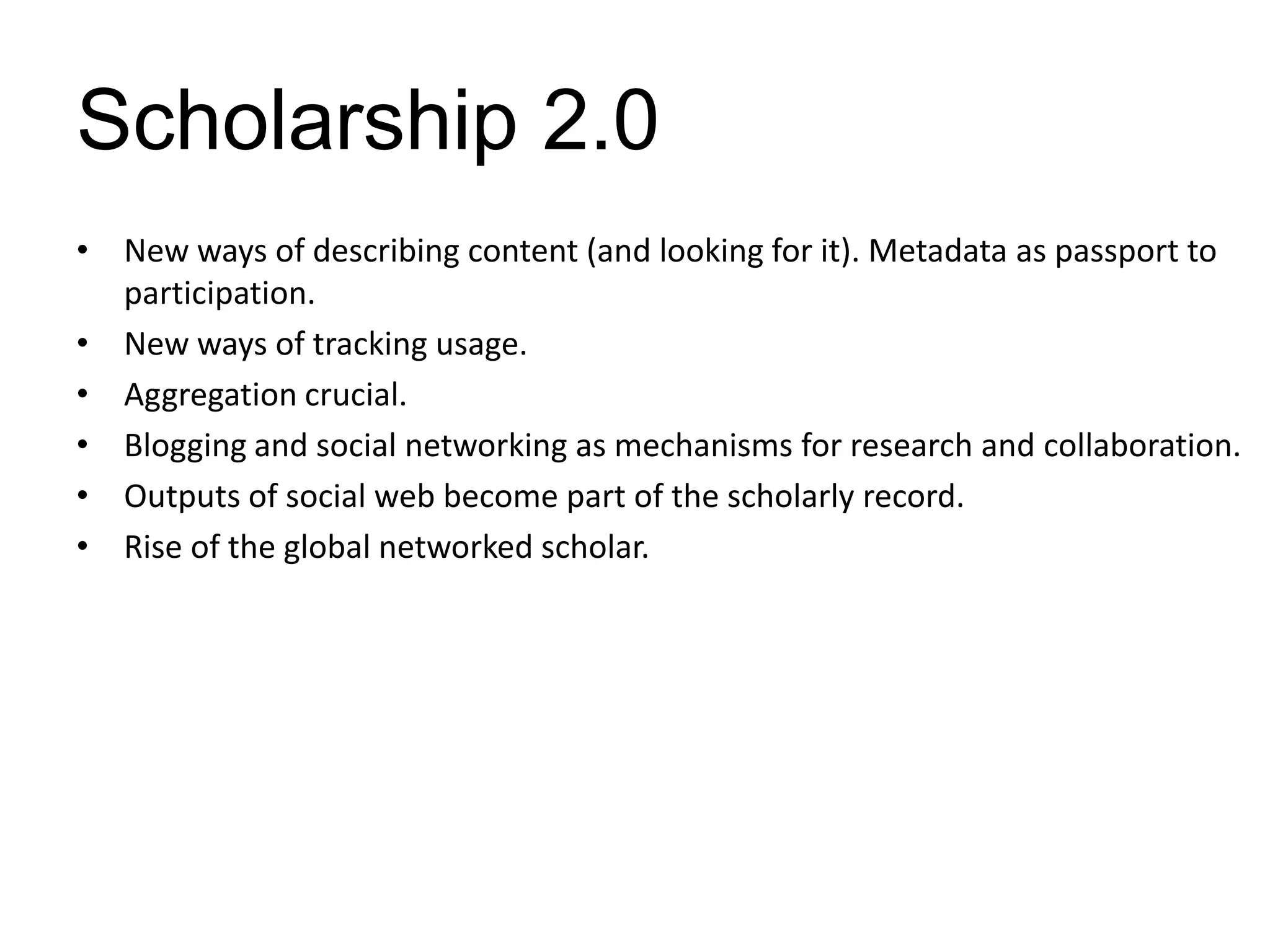 Scholarship 2.0
• New ways of describing content (and looking for it). Metadata as passport to
  participation.
• New ways of tracking usage.
• Aggregation crucial.
• Blogging and social networking as mechanisms for research and collaboration.
• Outputs of social web become part of the scholarly record.
• Rise of the global networked scholar.
 