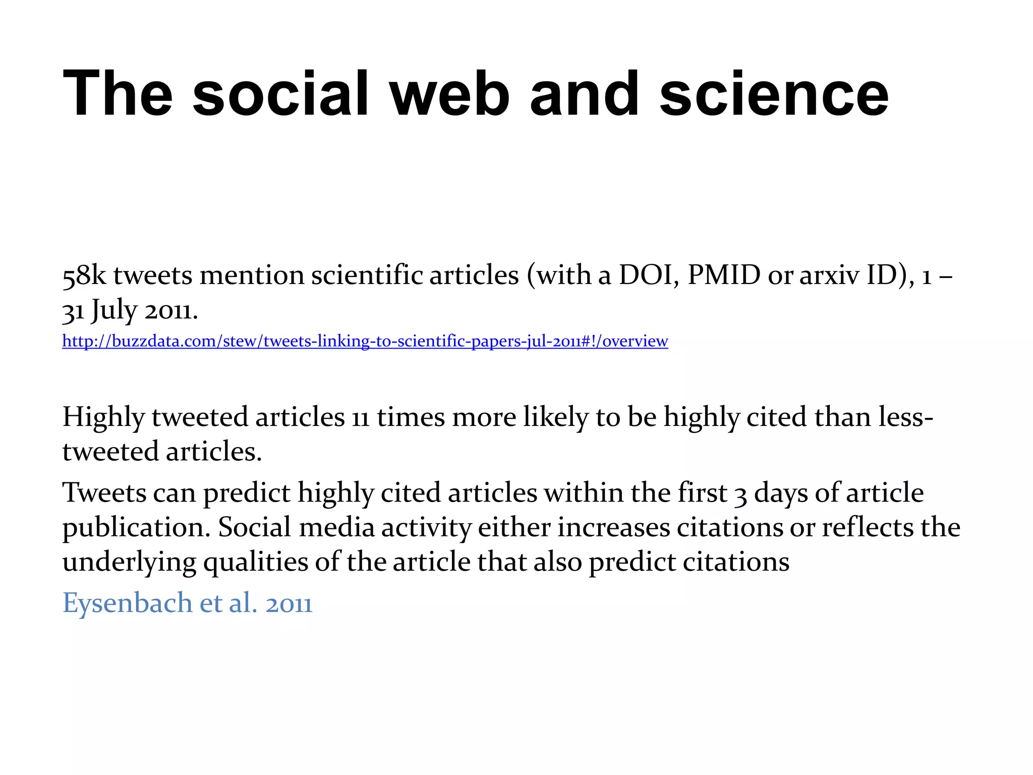 The social web and science

58k tweets mention scientific articles (with a DOI, PMID or arxiv ID), 1 –
31 July 2011.
http://buzzdata.com/stew/tweets-linking-to-scientific-papers-jul-2011#!/overview



Highly tweeted articles 11 times more likely to be highly cited than less-
tweeted articles.
Tweets can predict highly cited articles within the first 3 days of article
publication. Social media activity either increases citations or reflects the
underlying qualities of the article that also predict citations
Eysenbach et al. 2011
 