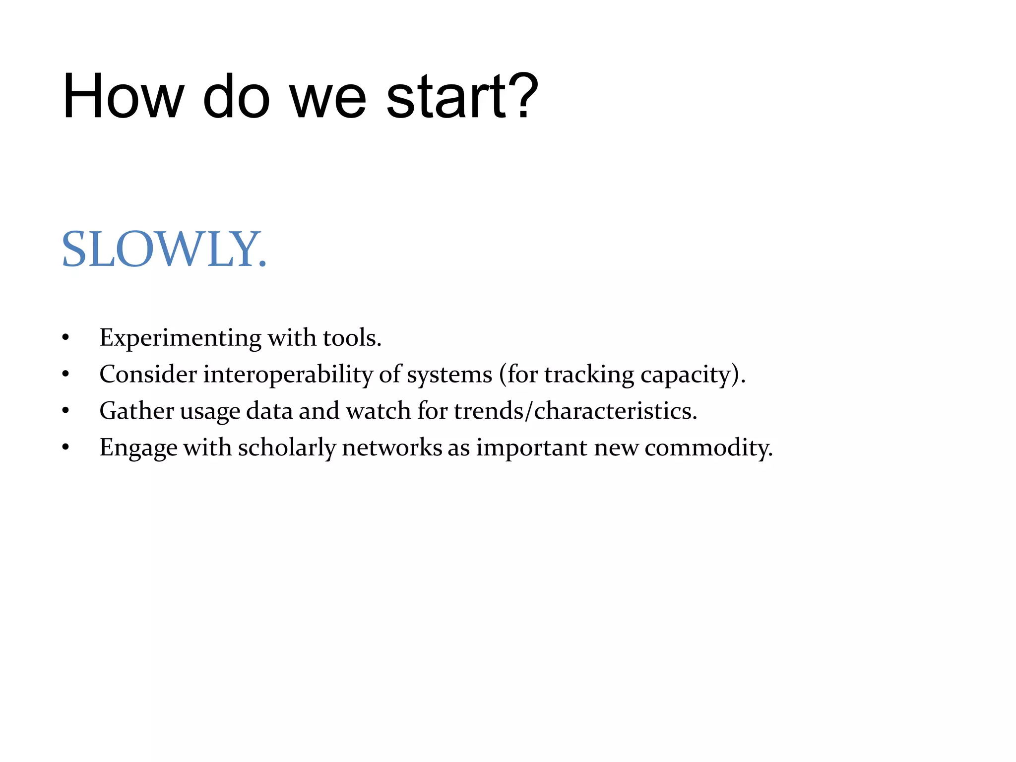 How do we start?

SLOWLY.
•   Experimenting with tools.
•   Consider interoperability of systems (for tracking capacity).
•   Gather usage data and watch for trends/characteristics.
•   Engage with scholarly networks as important new commodity.
 