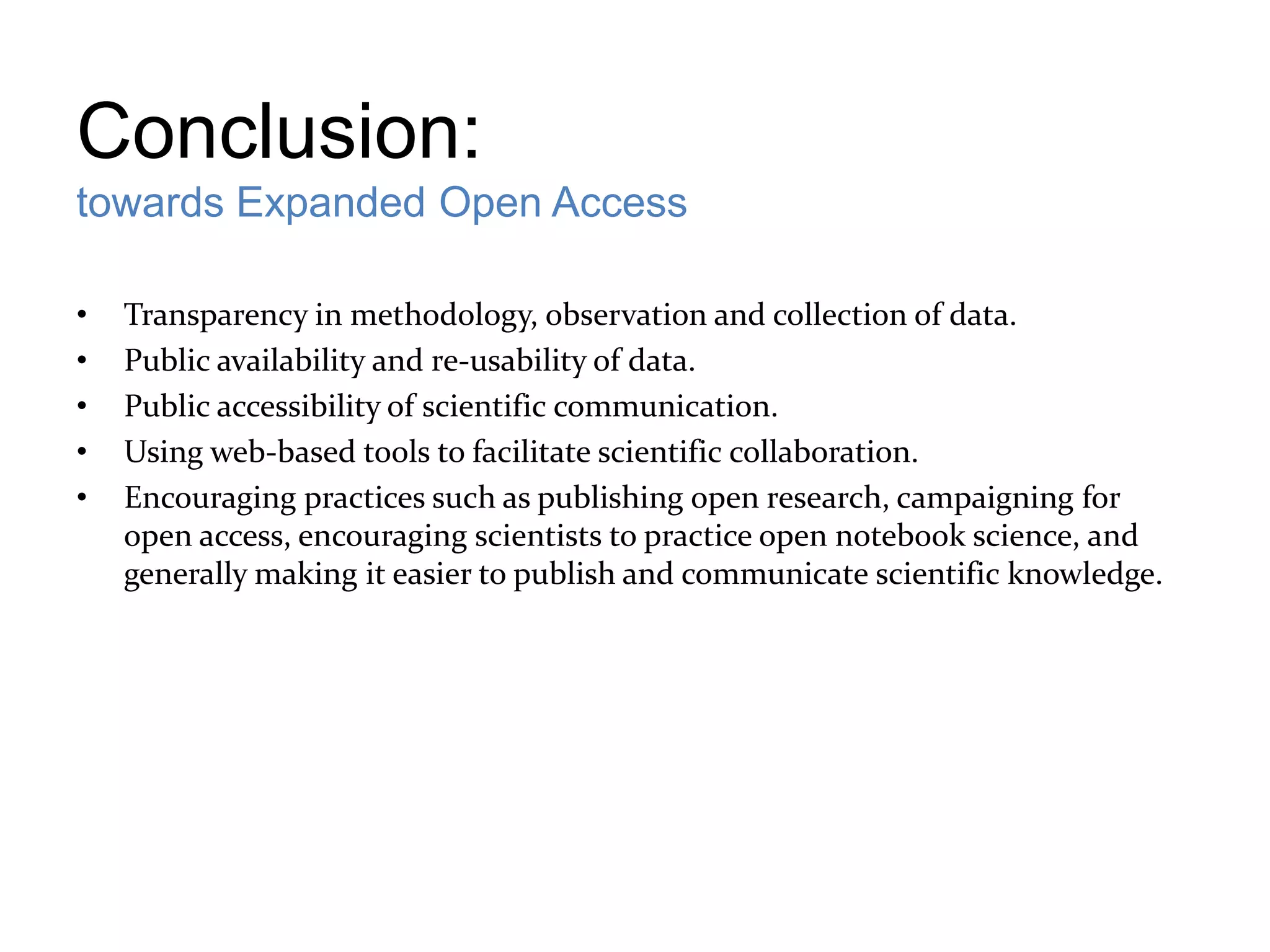 Conclusion:
towards Expanded Open Access

•   Transparency in methodology, observation and collection of data.
•   Public availability and re-usability of data.
•   Public accessibility of scientific communication.
•   Using web-based tools to facilitate scientific collaboration.
•   Encouraging practices such as publishing open research, campaigning for
    open access, encouraging scientists to practice open notebook science, and
    generally making it easier to publish and communicate scientific knowledge.
 