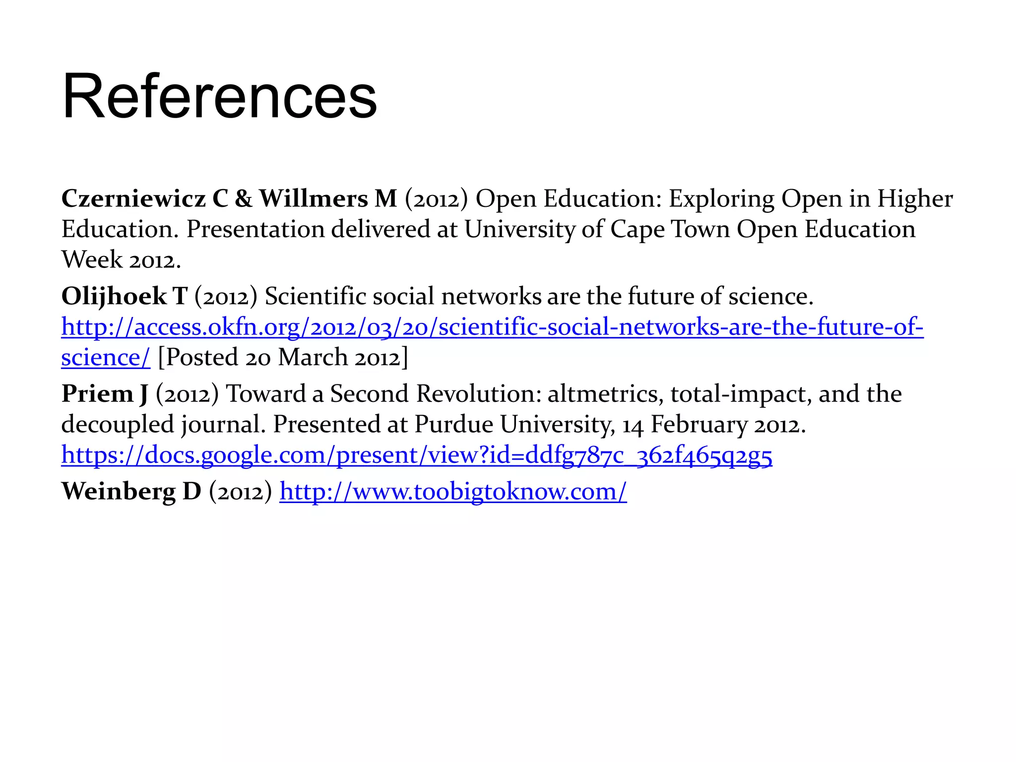 References
Czerniewicz C & Willmers M (2012) Open Education: Exploring Open in Higher
Education. Presentation delivered at University of Cape Town Open Education
Week 2012.
Olijhoek T (2012) Scientific social networks are the future of science.
http://access.okfn.org/2012/03/20/scientific-social-networks-are-the-future-of-
science/ [Posted 20 March 2012]
Priem J (2012) Toward a Second Revolution: altmetrics, total-impact, and the
decoupled journal. Presented at Purdue University, 14 February 2012.
https://docs.google.com/present/view?id=ddfg787c_362f465q2g5
Weinberg D (2012) http://www.toobigtoknow.com/
 