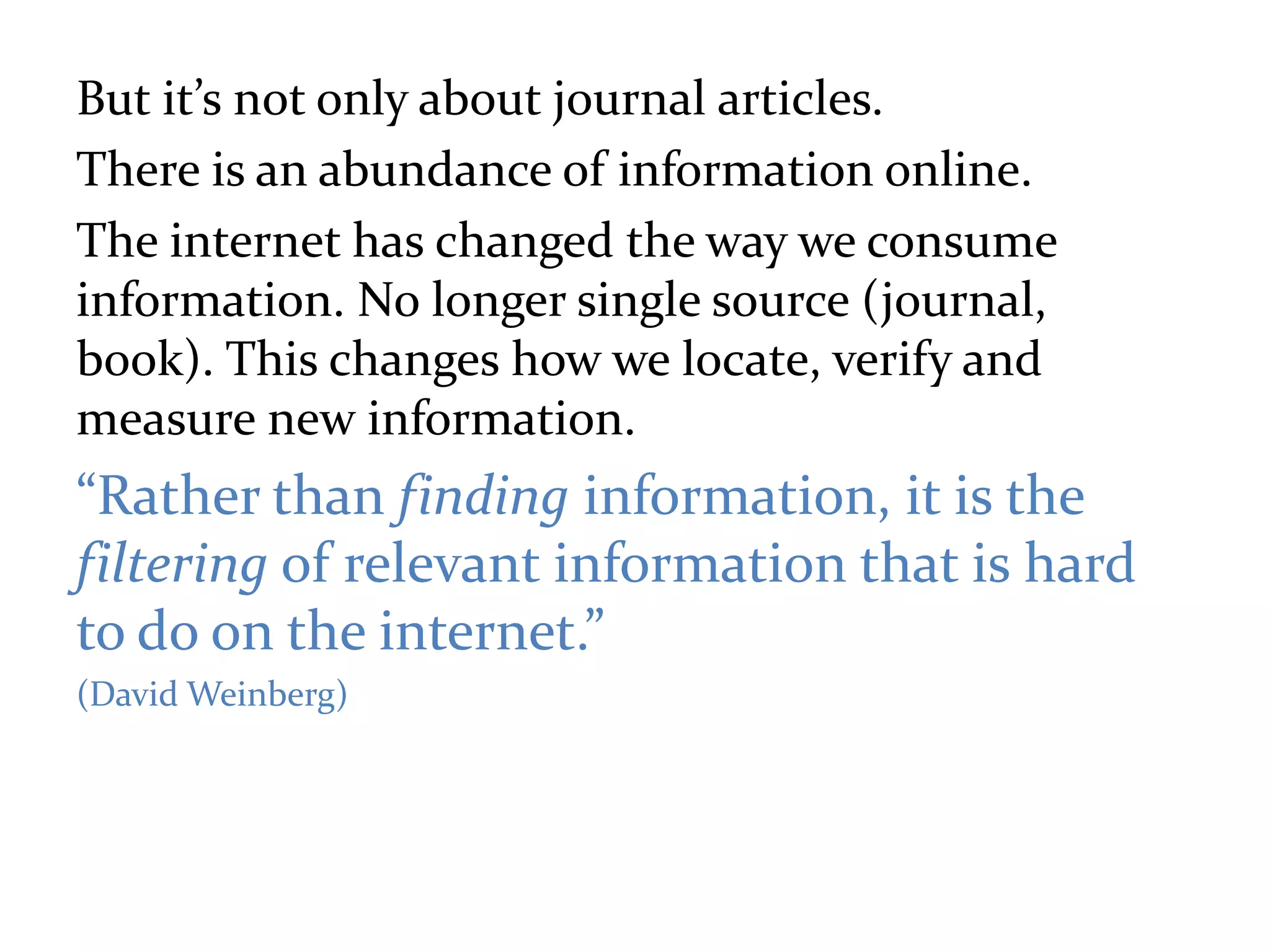 But it’s not only about journal articles.
There is an abundance of information online.
The internet has changed the way we consume
information. No longer single source (journal,
book). This changes how we locate, verify and
measure new information.
“Rather than finding information, it is the
filtering of relevant information that is hard
to do on the internet.”
(David Weinberg)
 
