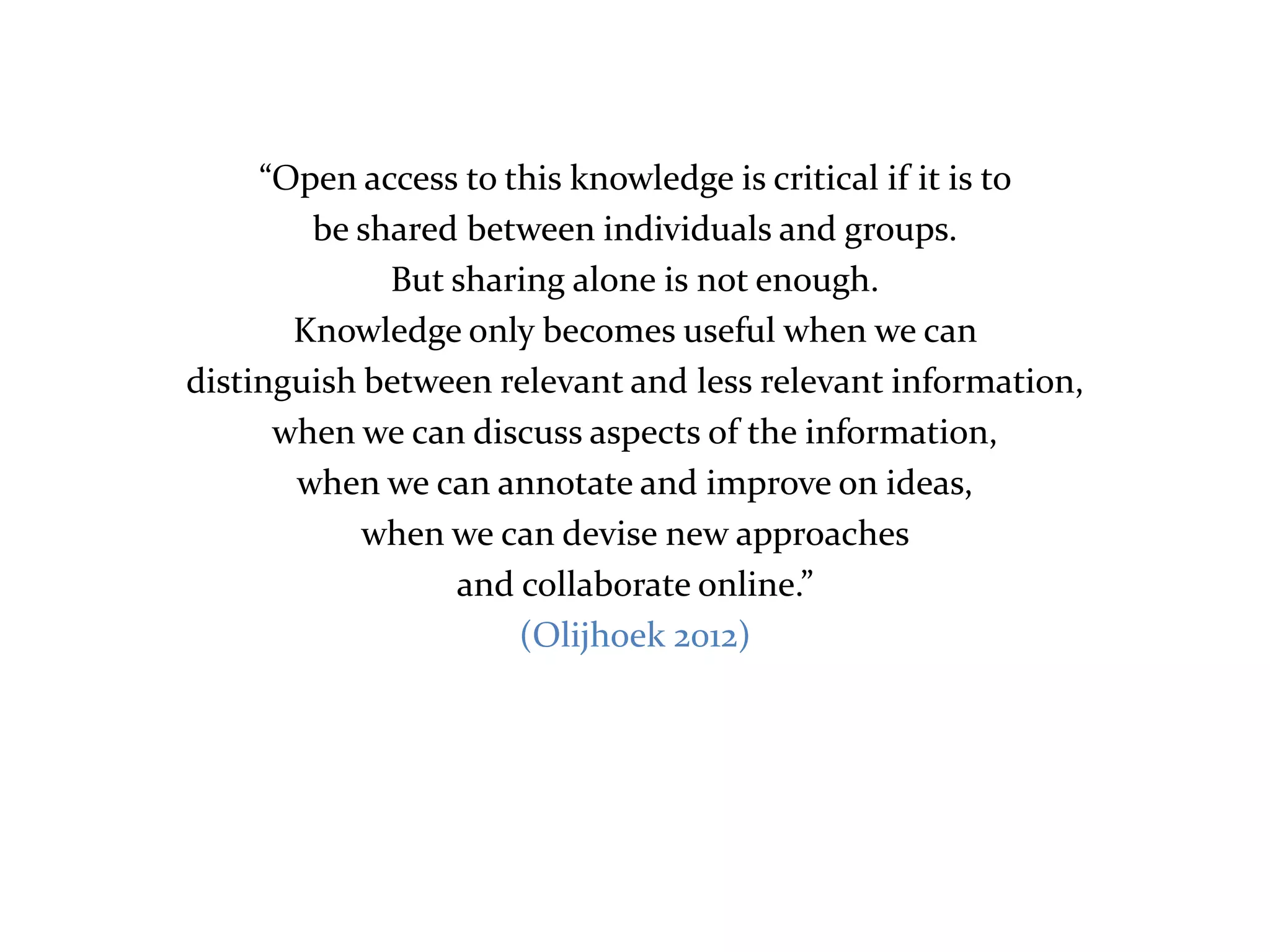 “Open access to this knowledge is critical if it is to
        be shared between individuals and groups.
             But sharing alone is not enough.
       Knowledge only becomes useful when we can
distinguish between relevant and less relevant information,
      when we can discuss aspects of the information,
       when we can annotate and improve on ideas,
            when we can devise new approaches
                 and collaborate online.”
                      (Olijhoek 2012)
 