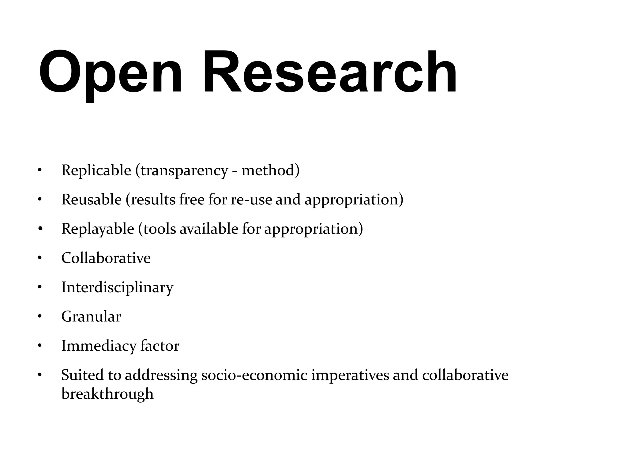 Open Research
•   Replicable (transparency - method)
•   Reusable (results free for re-use and appropriation)
•   Replayable (tools available for appropriation)
•   Collaborative
•   Interdisciplinary
•   Granular
•   Immediacy factor
•   Suited to addressing socio-economic imperatives and collaborative
    breakthrough
 