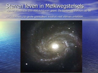 Sterren leven in Melkwegstelsels  Stelsel M100. Ca. 200 000 lichtjaren groot. De lichtende vlekken op de spiraalarmen zijn grote gaswolken waaruit veel sterren ontstaan.  