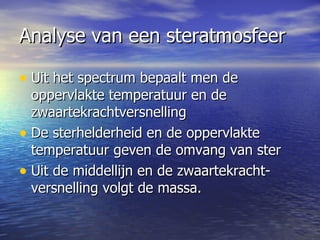 Analyse van een steratmosfeer Uit het spectrum bepaalt men de oppervlakte temperatuur en de zwaartekrachtversnelling De sterhelderheid en de oppervlakte temperatuur geven de omvang van ster Uit de middellijn en de zwaartekracht- versnelling volgt de massa.  