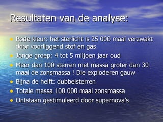 Resultaten van de analyse:  Rode kleur: het sterlicht is 25 000 maal verzwakt door voorliggend stof en gas  Jonge groep: 4 tot 5 miljoen jaar oud Meer dan 100 sterren met massa groter dan 30 maal de zonsmassa ! Die exploderen gauw Bijna de helft: dubbelsterren Totale massa 100 000 maal zonsmassa Ontstaan gestimuleerd door supernova’s  