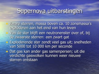 Supernova uitbarstingen Zware sterren, massa boven ca. 10 zonsmassa’s exploderen aan het eind van hun leven Van de ster blijft een neutronenster over of, bij de zwaarste sterren: een zwart gat  Exploderende ster zendt veel gas uit; snelheden van 5000 tot 10 000 km per seconde Dat gas kan ander gas samenpersen; uit die verdichte gaswolken kunnen weer nieuwe sterren ontstaan  