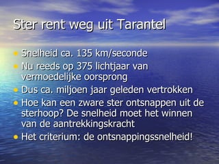 Ster rent weg uit Tarantel Snelheid ca. 135 km/seconde Nu reeds op 375 lichtjaar van vermoedelijke oorsprong  Dus ca. miljoen jaar geleden vertrokken Hoe kan een zware ster ontsnappen uit de sterhoop? De snelheid moet het winnen van de aantrekkingskracht Het criterium: de ontsnappingssnelheid! 