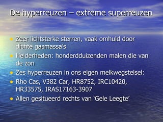 De hyperreuzen – extreme superreuzen   Zeer lichtsterke sterren, vaak omhuld door dichte gasmassa’s Helderheden: honderdduizenden malen die van de zon  Zes hyperreuzen in ons eigen melkwegstelsel: Rho Cas, V382 Car, HR8752, IRC10420, HR33575, IRAS17163-3907 Allen gesitueerd rechts van ‘Gele Leegte’ 
