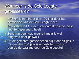 Wanneer is de Gele Leegte gepasseerd? HR8752 is in minder dan 100 jaar door het eerste deel van de Gele Leegte heen In Westerlund 1 is een ster ontdekt die de  Gele Leegte gepasseerd heeft Zendt nu geen gas meer uit maar is wel omgeven door gaswolk Uit de gemeten gassnelheden blijkt dat dit gas in minder dan 200 jaar is uitgestoten; zo kort duurde de passage door de Gele Leegte!  