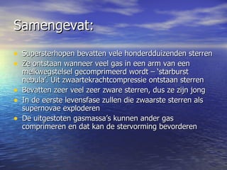 Samengevat:  Supersterhopen bevatten vele honderdduizenden sterren Ze ontstaan wanneer veel gas in een arm van een melkwegstelsel gecomprimeerd wordt – ‘starburst nebula’. Uit zwaartekrachtcompressie ontstaan sterren Bevatten zeer veel zeer zware sterren, dus ze zijn jong In de eerste levensfase zullen die zwaarste sterren als supernovae exploderen De uitgestoten gasmassa’s kunnen ander gas comprimeren en dat kan de stervorming bevorderen 