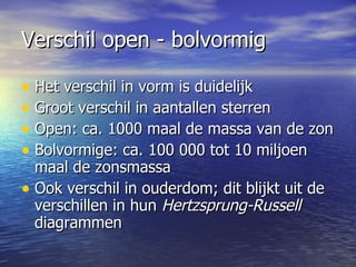 Verschil open - bolvormig Het verschil in vorm is duidelijk Groot verschil in aantallen sterren Open: ca. 1000 maal de massa van de zon Bolvormige: ca. 100 000 tot 10 miljoen maal de zonsmassa Ook verschil in ouderdom; dit blijkt uit de verschillen in hun  Hertzsprung-Russell  diagrammen  
