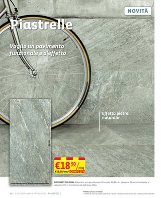 Piastrelle
Voglio un pavimento
funzionale e d'effetto




                                                                                                  Effetto pietra
                                                                                                  naturale
                             60 cm




                                     €18 90/mq
                                     €22,90/mq*SCONTO 17%


                                     DISCOVERY COLONIAL Materiale: gres porcellanato Formato: 30×60 cm Spessore: 10 mm Resistenza al
                                     calpestio: PEI 5 Confezione da 1,08 mq a €20,41


                                                                 *Effettivo prezzo di vendita
10 – aggiorniamo i pavimenti piastrelle                           I prodotti ed i prezzi qui esposti (salvo errori di stampa e salvo esaurimento scorte) sono a titolo puramente esplicativo
 