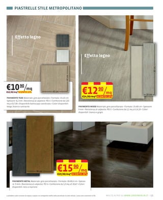 PIASTRELLE STILE METROPOLITANO




              Effetto legno



                                                                                                                                 Effetto legno




€10 90/mq
€12,90/mq*SCONTO 15%                                                                                                         €12 90/mq
PAVIMENTO TEAK Materiale: gres porcellanato Formato: 45×45 cm
                                                                                                                             €14,90/mq*SCONTO 13%
Spessore: 8,2 mm Resistenza al calpestio: PEI 4 Confezione da 1,65
mq a €17,99 Disponibile battiscopa coordinato Colori disponibili:
beige, bianco e antracite                                                                                              PAVIMENTO WOOD                                           15×60 cm Spessore:
                                                                                                                       9 mm Resistenza al calpestio: PEI 5 Confezione da 1,1 mq a € 14,19 Colori
                                                                                                                       disponibili: bianco e grigio
                                                                         60,4 cm




                                                 30 cm                              €15 /mq
                                                                                    €19,90/mq*SCONTO 20%
                                                                                                               90

         PAVIMENTO METAL                                            30×60,4 cm
         re: 9 mm Resistenza al calpestio: PEI 4 Confezione da 1,3 mq a € 20,67 Colori
         disponibili: nero e marrone



e potrebbero subire variazioni da negozio a negozio con conseguente modifica della percentuale di sconto indicata. I prezzi sono comprensivi di IVA.   molto altro su www.leroymerlin.it – 11
 