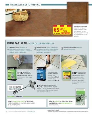 PIASTRELLE GUSTO RUSTICO




                                                                                                                                                                                       33 cm
                                                                                                                                                         33 cm


                                                                                                                                                    PAVIMENTO TARQUINIA



                                                                                      €5 /mq
                                                                                      €6,90/mq*SCONTO 14%
                                                                                                         90                                         lanato Formato: 33×33
                                                                                                                                                    cm Spessore: 6,5 mm
                                                                                                                                                    Resistenza al calpestio: PEI
                                                                                                                                                    3 Confezione da 1,79 mq
                                                                                                                                                    a € 10,56




  PUOI FARLO TU: POSA DELLE PIASTRELLE
  1   APPLICA LA COLLA: DISTANZIA LE
      PIASTRELLE CON LE CROCETTE, SPALMA
      LA COLLA CON UNA CAZZUOLA E STENDILA
                                               2   STUCCA LE FUGHE: TOGLI LE CROCETTE E
                                                   APPLICA LO STUCCO PER FUGHE CON UNA
                                                   SPATOLA DI GOMMA PER RIEMPIRE GLI
                                                                                                             3      RIFINISCI IL PAVIMENTO: RIMUOVI
                                                                                                                    I RESIDUI DELLA POSA

      CON UNA SPATOLA DENTELLATA                   SPAZI TRA LE MATTONELLE




                  €16      90 COLLA PER
                              PIASTRELLE
                  AXTON – SACCO DA 25 KG Per
                                                                     STUCCO PER FUGA
                                                                     PIASTRELLE AXTON
                                                                     Sacco da 20 kg,
                                                                                                                                              €8      00 DISINCROSTANTE
                                                                                                                                                         ACIDO DETERTEK
                                                                                                                                              – 1 LT Rimuove i residui
                                                                     colore bianco €22,90                                                     di posa e lo sporco da
                  e bianca                                           Sacco da 25 kg,
                                                                     colore grigio €29,90
                                                                                                                                              cotto, gres porcellanato e
                                                                                                                                              ceramica

      PER MISCELARE                                €69       90 MISCELATORE DOPPIA
                                                                IMPUGNATURA + FRUSTA
                                                   Potenza: 1.200                 180 Nm
      COLLA E STUCCO
                                                                       700
                                                   M14



  IMPARA A FARLO!

   CON IL CORSO GRATUITO IN NEGOZIO:                                      CON LE SCHEDE DI POSA CHE TROVI
   SOSTITUIRE DELLE PIASTRELLE DA PARETE                                  IN NEGOZIO O SU LEROYMERLIN.IT
                                                                          SEZIONE CONSIGLI



                                                                    *Effettivo prezzo di vendita
14 – aggiorniamo i pavimenti piastrelle                              I prodotti ed i prezzi qui esposti (salvo errori di stampa e salvo esaurimento scorte) sono a titolo puramente esplicativo
 