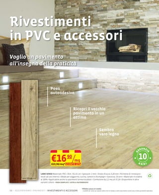 Rivestimenti
in PVC e accessori
Voglio un pavimento
all'insegna della praticità



                                  Posa
                                  autoadesiva


                                                           Ricopri il vecchio
                                                           pavimento in un
                                                           attimo

                                                                                                  Sembra
                                                                                                  vero legno


                                                                                                                                                                         n
                                                                                                                                                                      ara zi
                                                                                                                                                                                     a
                                                                                                                                                                g




                                   €16 90/mq
                                   €19,90/mq*SCONTO 15%                                                                                                               an ni


                        LAME SENSO                    Dim.: 91×15 cm Spessore: 2 mm Strato d'usura: 0,20 mm Permette di rinnovare i
                        locali ad uso interno Ideale per soggiorno, cucina, camere e disimpegni Garanzia: 10 anni Materiale riciclabile
                        al 100% Applicabile anche su pavimenti termoriscaldati Confezione da 2,2 mq a € 37,18 Disponibile in altre
                        varianti colore posa semplice: listelli autoadesivi


                                                                    *Effettivo prezzo di vendita
16 – aggiorniamo i pavimenti rivestimenti e accessori                I prodotti ed i prezzi qui esposti (salvo errori di stampa e salvo esaurimento scorte) sono a titolo puramente esplicativo
 