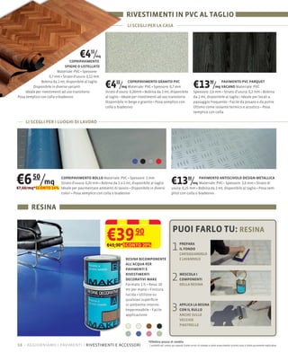 RIVESTIMENTI IN PVC AL TAGLIO
                                                                     LI SCEGLI PER LA CASA




                                       €4 /   55

                                  COPRIPAVIMENTO
                                                   mq

                               SPIGHE O LISTELLATO
                                          Spessore:
                     0,7 mm Strato d'usura: 0,12 mm
               Bobina da 2 mt, disponibile al taglio
          Disponibile in diverse varianti
     Ideale per rivestimenti ad uso transitorio
                                                        €4 /  55
                                                                   mq
                                                                      COPRIPAVIMENTO GRANITO PVC
                                                                                       Spessore: 0,7 mm
                                                        Strato d'usura: 0,20mm Bobina da 2 mt, disponibile
                                                                                                                              €13 /           90
                                                                                                                                               PAVIMENTO PVC PARQUET
                                                                                                                                            mq VACANO
                                                                                                                              Spessore: 2,6 mm Strato d'usura: 0,2 mm Bobina
Posa semplice con colla o biadesivo                     al taglio Ideale per rivestimenti ad uso transitorio                  da 2 mt, disponibile al taglio Ideale per locali a
                                                        Disponibile in beige e granito Posa semplice con                      passaggio frequente Facile da posare e da pulire
                                                        colla o biadesivo                                                     Ottimo come isolante termico e acustico Posa
                                                                                                                              semplice con colla

     LI SCEGLI PER I LUOGHI DI LAVORO




€6 50/mq            COPRIPAVIMENTO BOLLO                      Spessore: 1 mm
                    Strato d'usura: 0,20 mm Bobina da 1 o 2 mt, disponibile al taglio
€7,60/mq*SCONTO 14% Ideale per pavimentare ambienti di lavoro Disponibile in diversi
                                                                                                         €13 /         mq
                                                                                                                         90PAVIMENTO ANTISCIVOLO DESIGN METALLICA
                                                                                                                                                   2,6 mm Strato di
                                                                                                         usura: 0,25 mm Bobina da 2 mt, disponibile al taglio
                    colori Posa semplice con colla o biadesivo                                           plice con colla o biadesivo



        RESINA

                                                                                                          PUOI FARLO TU: RESINA
                                                        €39               90
                                                        €49,90*SCONTO 20%
                                                                                                         1       PREPARA
                                                                                                                 IL FONDO
                                                                                                                 CARTEGGIANDOLO
                                                                    RESINA BICOMPONENTE                          E LAVANDOLO
                                                                    ALL'ACQUA PER
                                                                    PAVIMENTI E
                                                                    RIVESTIMENTI
                                                                    DECORATIVI MAKE
                                                                    Formato 1 lt Resa: 10
                                                                                                         2       MESCOLA I
                                                                                                                 COMPONENTI
                                                                                                                 DELLA RESINA
                                                                    mt per mano Finitura
                                                                    lucida Utilizzo su
                                                                    qualsiasi superﬁcie
                                                                    in ambiente interno

                                                                    applicazione
                                                                                                         3       APPLICA LA RESINA
                                                                                                                 CON IL RULLO
                                                                                                                 ANCHE SULLE
                                                                                                                 VECCHIE
                                                                                                                 PIASTRELLE



                                                                                   *Effettivo prezzo di vendita
18 – aggiorniamo i pavimenti rivestimenti e accessori                               I prodotti ed i prezzi qui esposti (salvo errori di stampa e salvo esaurimento scorte) sono a titolo puramente esplicativo
 