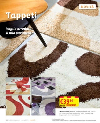 Tappeti
Voglio arredare
il mio pavimento




                                                              €39
                                                              €49,90* SCONTO 20%
                                                                                          90


                                                             TAPPETO SHAGGY Materiale: 100% polipropilene Dim.: 120×170
                                                             cm Peso: 1.900 gr/mq Altezza vello: 30 mm Fondo in juta
                                                             Disponibile in diversi colori e decori


                                       *Effettivo prezzo di vendita
20 – aggiorniamo i pavimenti tappeti    I prodotti ed i prezzi qui esposti (salvo errori di stampa e salvo esaurimento scorte) sono a titolo puramente esplicativo
 