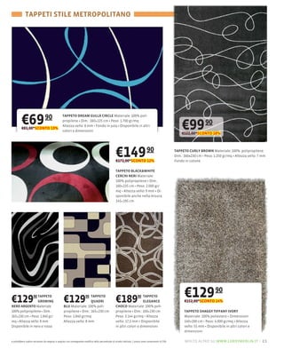TAPPETI STILE METROPOLITANO




         €69
         €81,00*SCONTO 13%
                               90               TAPPETO DREAM GULLÀ CIRCLE Materiale: 100
                                                propilene Dim.: 160×225 cm Peso: 1.700 gr/mq
                                                Altezza vello: 8 mm Fondo in juta Disponibile in altri
                                                                                                                                                           €99 90
                                                colori e dimensioni
                                                                                                                                                           €122,00*SCONTO 18%




                                                                                                   €149 90
                                                                                                   €172,00*SCONTO 12%
                                                                                                                                                       TAPPETO CURLY BROWN Materiale: 100% polipropilene
                                                                                                                                                       Dim.: 160×230 cm Peso: 1.250 gr/mq Altezza vello: 7 mm
                                                                                                                                                       Fondo in cotone

                                                                                                   TAPPETO BLACK&WHITE
                                                                                                   CERCHI NERI Materiale:
                                                                                                   100% polipropilene Dim.:
                                                                                                   160×235 cm Peso: 2.000 gr/
                                                                                                   mq Altezza vello: 9 mm
                                                                                                   sponibile anche nella misura
                                                                                                   145×195 cm




€129           90 TAPPETO
                  GROWING                        €129           90 TAPPETO
                                                                   QUADRI                          €189            90 TAPPETO
                                                                                                                       ELEGANCE
                                                                                                                                                            €129 90
                                                                                                                                                            €152,00*SCONTO 14%
NERO ARGENTO Materiale                           BLU Materiale: 100                                CHOCO Materiale: 100%
100% polipropilene Dim.:                         propilene Dim.: 165×230 cm                        propilene Dim.: 160×230 cm                               TAPPETO SHAGGY TIFFANY IVORY
165×230 cm Peso: 1.840 gr/                       Peso: 1.840 gr/mq                                 Peso: 3.144 gr/mq Altezza                                Materiale: 100% poliestere Dimensioni:
mq Altezza vello: 8 mm                           Altezza vello: 8 mm                               vello: 17,5 mm Disponibile                               140×200 cm Peso: 4.000 gr/mq Altezza
Disponibile in nero e rosso                                                                        in altri colori e dimensioni                             vello: 55 mm Disponibile in altri colori e
                                                                                                                                                            dimensioni

e potrebbero subire variazioni da negozio a negozio con conseguente modifica della percentuale di sconto indicata. I prezzi sono comprensivi di IVA.         molto altro su www.leroymerlin.it – 21
 
