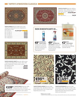 TAPPETI ATMOSFERA CLASSICA

                                                                                                                                      TAPPETO ATLANTIS Materiale: 100
                                                                                                                                                     1.660

                                                                                                                                      Dim: 160×230 cm                   €79,90 €91,00*
                                                                                                                                      SCONTO 12%
                                                                                                                                      Dim: 120×170 cm                                  €49,90




TAPPETO SORAYA Materiale: 100
1.850 gr/mq Altezza vello: 3,2 mm Disponibile in
diversi decori e colori                                      NON DIMENTICARTI DI...
Dim: 35×35 cm           €4,50 €5,50* SCONTO 18%
Dim.: 67×105 cm                            €14,99
Dim.: 67×210 cm                            €29,90
Dim.: 95×140 cm                            €29,90
Dim.: 135×195 cm                           €59,90
Dim.: 160×230 cm                           €79,90



                                                             €8   90 SCHIUMA PER
                                                                      TAPPETI SPRAY
                                                             Formato: 0,6
                                                                                                    €9      90 S.O.S.
                                                                                                               ANTIMACCHIA
                                                                                                    PER TAPPETI Formato: 0,5 lt
                                                                                                                                                    €2     00 RETE
                                                                                                                                                              ANTISCIVOLO
                                                                                                                                                    Dim.: 60×120
                                                             componenti antimacchia                 Smacchiatore universale                         anche nelle misure 80×150,
                                                                                                    Da usare come prelavaggio                       120×180 e 160×225
                                                             gare prima di passare                  prima di passare
                                                             l'aspirapolvere                        l'aspirapolvere




TAPPETO ORIENTAL EREKÉ Materiale: 100% viscosa
 Fondo in juta Altezza vello: 7,5 mm Peso: 1.850
gr/mq Disponibile in diversi colori e decori
Dim: 60×90                                 €34,90
Dim: 140×200 cm                           €162,00
Dim: 167×235 cm                           €209,00




                                                               €99 90
                                                               €111,00*SCONTO 10%
                                                                                                                                    €149 90
                                                                                                                                    €172,00*SCONTO 12%




  €199            90 2. TAPPETO MOSUL Materiale: 100%
                                         170×230 cm
   Peso: 2.800 gr/mq Altezza vello: 9,5 mm Fondo in juta
                                                           TAPPETO GENGYS AVORIO Materiale 100%
                                                           polipropilene Dim.: 165×230 cm Peso: 1.700
                                                           gr/mq Altezza vello: 9 mm Fondo in juta
                                                                                                                            TAPPETO BLACK&WHITE Materiale: 100%
                                                                                                                                                160×235 cm Peso: 2.000
                                                                                                                            gr/mq Altezza vello: 9 mm Fondo in tessuto
   Disponibile in diverse dimensioni, colori e decori      Disponibile anche in rosso                                       Disponibile anche nella versione sfondo
                                                                                                                            bianco con motivo nero
                                                                         *Effettivo prezzo di vendita
22 – aggiorniamo i pavimenti tappeti                                      I prodotti ed i prezzi qui esposti (salvo errori di stampa e salvo esaurimento scorte) sono a titolo puramente esplicativo
 
