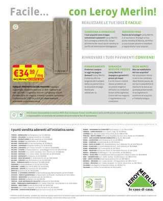 Facile...                                                                                    con Leroy Merlin!
                                                                                                              REALIZZARE LE TUE IDEE È FACILE!

                                                                                                                consegna a domicilio                                     servizio posa
                                                                                                                I tuoi acquisti sono troppo                              Panico da bricolage? Leroy Merlin
                                                                                                                voluminosi o pesanti? Leroy Merlin                       è al tuo ﬁanco. Rivolgiti al tuo
                                                                                                                te li consegna a domicilio. Scopri                       punto vendita di ﬁducia, verremo
                                                                                                                all'interno dei nostri punti vendita le                  a casa tua per posare e installare
                                                                                                                tariffe ed informazioni dettagliate!                     a regola d’arte i tuoi acquisti.




                                                                                                              RINNOVARE I TUOI PAVIMENTI CONVIENE!

                                                                                                                ﬁnanziamenti                        garanzia       reso merce

     €34 90/mq
                                                                                                                Preferisci compra-                  miglior prezzo Non sei soddisfatto
                                                                                                                re oggi ma pagare                   Leroy Merlin si                      del tuo acquisto?
                                                                                                                domani? Leroy Merlin                impegna a garantirti i               Hai acquistato merce
                                                                                                                è attenta alle tue                  prezzi più bassi.                    in più o hai cambiato
     €41,90/mq*SCONTO 16%
                                                                                                                esigenze ed è sempre                E a chi trova il nostro              idea? Niente paura, da
                                                                                                                dalla tua parte! Cerca              stesso prodotto ad
                                                                                                                                                    un prezzo migliore
                                                                                                                mento più                           offriamo un rimborso!                quistata presentando
                                                                                                                adatta per te.                      Scopri all’Accoglienza               in accoglienza lo
                                                                                                                                                    Clienti del tuo negozio              scontrino di acquisto
                                                                                                                                                    il regolamento e le                  e l’imballo integro.
                                                                                                                                                    condizioni.




                          FSC (Forest Stewardship Council) e PEFC (Pan European Forest Certiﬁcation) sono certiﬁcazioni relative alla gestione forestale corretta
                          e responsabile e al controllo dei prodotti durante tutte le fasi di lavorazione.




  I punti vendita aderenti all'iniziativa sono:                                                               RIMINI – SAVIGNANO SUL RUBICONE                         7, tel. 0541 322500
                                                                                                              FIRENZE – CAMPI BISENZIO c/o C. Comm. I Gigli, tel. 055 897641
                                                                                                              LIVORNO                                       20, tel. 0586 437500
  TORINO – MONCALIERI                      2, tel. 011 6894500                                                PERUGIA – BASTIA UMBRA SP75                                                        075 8083200
  TORINO – COLLEGNO                        8, tel. 011 456100                                                 CHIETI – SAN GIOVANNI TEATINO SAMBUCETO                      085 444900
  VARESE – SOLBIATE ARNO                      40, tel. 0331 999000                                            ROMA – LAURENTINA                      35, tel. 06 5068541
  MILANO – ASSAGO                            02 5286260                                                       ROMA – CIAMPINO                 86, tel. 06 79325444
  MILANO – PANTIGLIATE                                  02 9066211                                            ROMA – PORTA DI ROMA                                                  551, tel. 06 872042100
  MILANO – CAPONAGO                          11, tel. 02 95545700                                             ROMA – FIUMICINO                                                 56, tel. 06 6500681
  MILANO – CARUGATE                                     208, tel. 02 92503600                                 ROMA – ROMANINA                   83, tel. 06 726410
  MILANO – LISSONE                                                            039 27167200                    ROMA – TIBURTINA                                                           06 412316
  MILANO – ROZZANO                                                 8, tel. 02 52862100                        NAPOLI – AFRAGOLA                1                            081 8605211
  MILANO – BUSNAGO                                        195, tel. 039 6304400                               NAPOLI – GIUGLIANO                                                                     081 8198700
  MILANO – BARANZATE                       02 38349500                                                        BARI – CASAMASSIMA                                              2, tel. 080 4575211
  MILANO – NOVA MILANESE S.S. 35 dei Giovi Km 135, tel. 0362 491200                                           BARI – SANTA CATERINA Strada Santa Caterina 17/e, tel. 080 5660711
  MILANO – CORSICO                         2, tel. 02 45057300                                                BRINDISI – MESAGNE                              7 Appia Antica, tel. 0831 713711
  PAVIA – TORRAZZA COSTE                47, tel. 0383 210700                                                  CATANIA – BELPASSO                                 121                           095 786551
  PIACENZA Ex Strada Bobbiese, S.S. 45, tel. 0523 467200                                                      PALERMO                                            091 6917711
  BERGAMO – CURNO                  60/62, tel. 035 6227811                                                    PALERMO c/o C.Comm. Forum Palermo, tel. 091 6219611
  BERGAMO – SERIATE                         035 2928500
  BRESCIA            93, tel. 030 3513000
  VERONA – S. GIOVANNI LUPATOTO                                                        045 8758100
  VICENZA – TORRI DI QUARTESOLO                                                            0444 710111
  VENEZIA – MARGHERA                      46/f, tel. 041 5091711
  VENEZIA – MARCON               5, tel. 041 5997701
  TREVISO – OLMI SAN BIAGIO DI CALLALTA                           0422 392200
  UDINE – TORREANO DI MARTIGNACCO                                                       4, tel. 0432 408811
  GENOVA – AREA CAMPI                           60, tel. 010 647140
  BOLOGNA                                                         051 4202911
  BOLOGNA – CASALECCHIO DI RENO                                        051 2989500


* Effettivo prezzo di vendita. I prodotti ed i prezzi qui esposti (salvo errori di stampa e salvo esaurimento scorte) sono a titolo puramente esplicativo e potrebbero subire variazioni da negozio a negozio con
conseguente modiﬁca della percentuale di sconto indicata. I prezzi sono
 