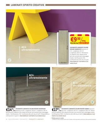 LAMINATI SPIRITO CREATIVO




                                                                                                                                 €9 /mq             90
                                                                                                                                 €12,90/mq*SCONTO 23%

                          AC4:                                                                                                  PAVIMENTO LAMINATO COLORE

                          ultraresistente                                                                                       ROVERE SBIANCATO Spessore: 8
                                                                                                                                mm                19,3 cm
                                                                                                                                Lunghezza: 138 cm Resistenza
                                                                                                                                al calpestio: AC4, ideale anche
                                                                                                                                per uso commerciale a passaggio
                                                                                                                                medio Certiﬁcazione: FSC
                                                                                                                                Confezione da 2,131 mq a € 21,10
                                                                                                                                posa semplice: ﬂottante a clic
                                                                                                                                senza colla




                                       AC4:
                                       ultraresistente
                                                                                                                                        AC4:
                                                                                                                                        ultraresistente




€14 /    90      PAVIMENTO LAMINATO COLORE ROVERE WOODHAM
             mq Spessore: 8                    19,3cm Lunghezza: 138 cm
Resistenza al calpestio: AC4, ideale anche per uso commerciale a passaggio
                                                                              €17 /           90PAVIMENTO LAMINATO COLORE ROVERE SABBIA Spessore:
                                                                                            mq 10,5                  19,3 cm Lunghezza: 129,2 cm
                                                                              enza al calpestio: AC4, ideale anche per uso commerciale a passaggio medio
medio Certiﬁcazione: FSC Confezione da 2,131 mq a € 31,75 Disponibile su      Certiﬁcazione: PEFC Confezione da 1,496 mq a € 26,78 posa semplice: ﬂot-
ordinazione in 3 giorni posa semplice: ﬂottante a clic senza colla            tante a clic senza colla
                                                                             *Effettivo prezzo di vendita
4 – aggiorniamo i pavimenti parquet e laminati                                I prodotti ed i prezzi qui esposti (salvo errori di stampa e salvo esaurimento scorte) sono a titolo puramente esplicativo
 