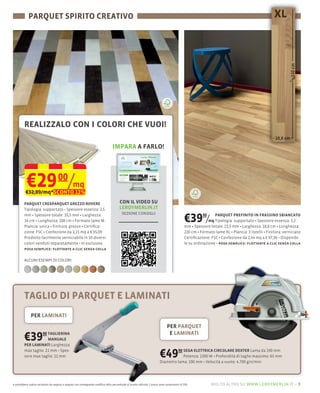 PARQUET SPIRITO CREATIVO




         REALIZZALO CON I COLORI CHE VUOI!

                                                                                    IMPARA A FARLO!




           €29 /mq
          €32,89/mq*SCONTO 11%
                                      00

         PARQUET CREAPARQUET GREZZO ROVERE                                                CON IL VIDEO SU
                                                   2,5                                    LEROYMERLIN.IT
                                                                                            SEZIONE CONSIGLI
         mm Spessore totale: 10,5 mm Larghezza:
         14 cm Lunghezza: 108 cm Formato lame M
         Plancia: unica Finitura: grezzo
                                                                                                                                                €39 /     90     PARQUET PREFINITO IN FRASSINO SBIANCATO
                                                                                                                                                              mq Tipologia: supportato Spessore essenza: 3,2
                                                                                                                                                mm Spessore totale: 13,5 mm Larghezza: 18,8 cm Lunghezza:
         zione: FSC Confezione da 1,21 mq a € 35,09                                                                                             220 cm Formato lame XL Plancia: 3 listelli Finitura: verniciato
         Prodotto facilmente verniciabile in 10 diversi                                                                                         Certiﬁcazione: FSC Confezione da 2,44 mq a € 97,36
         colori venduti separatamente In esclusiva                                                                                              le su ordinazione posa semplice: ﬂottante a clic senza colla
         posa semplice: ﬂottante a clic senza colla

         ALCUNI ESEMPI DI COLORI:




         TAGLIO DI PARQUET E LAMINATI
               PER LAMINATI
                                                                                                                                  PER PARQUET

         €39       90 TAGLIERINA
                      MANUALE
         PER LAMINATI Larghezza
                                                                                                                                   E LAMINATI


         max taglio: 21
         sore max taglio: 11 mm                                                                                             €49      90 SEGA ELETTRICA CIRCOLARE DEXTER Lama da 190 mm
                                                                                                                                        Potenza: 1300
                                                                                                                            Diametro lama: 190                    4.700 giri/min
                                                                                                                                                                                  65 mm




e potrebbero subire variazioni da negozio a negozio con conseguente modifica della percentuale di sconto indicata. I prezzi sono comprensivi di IVA.           molto altro su www.leroymerlin.it – 5
 