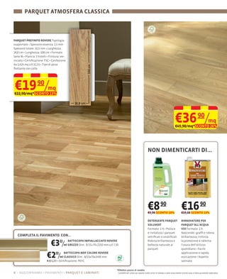 PARQUET ATMOSFERA CLASSICA



PARQUET PREFINITO ROVERE Tipologia:
                             2,5 mm
Spessore totale: 10,5 mm Larghezza:
18,8 cm Lunghezza: 108 cm Formato
lame M Plancia: 3 listelli
niciato Certiﬁcazione: FSC Confezione
da 1,624 mq a € 32,31
ﬂottante con colla




€19 90/mq
€22,90/mq*SCONTO 13%




                                                                                                                                                    €36 90/mq
                                                                                                                                                    €49,90/mq*SCONTO 26%




                                                                                                                  NON DIMENTICARTI DI...




                                                                                                                  €8 90
                                                                                                                  €9,90 SCONTO 10%
                                                                                                                                                           €16 90
                                                                                                                                                           €19,60 SCONTO 13%

                                                                                                                  DETERGENTE PARQUET                       RINNOVATORE PER
                                                                                                                  SOLUVERT                                 PARQUET ALL’ACQUA
                                                                                                                  Formato: 1                               V33 Formato: 1 lt
                                                                                                                  e rivitalizza i parquet                  Nasconde i grafﬁ e ridona
  COMPLETA IL PAVIMENTO CON...                                                                                    vetriﬁcati o stratiﬁcati                 brillantezza, rinforza

                        €3 /      33      BATTISCOPA IMPIALLACCIATO ROVERE
                                       ml GREZZO Dim.: 8/15×70×2250 mm a € 7,50
                                                                                                                  Ridona brillantezza e
                                                                                                                  bellezza naturale ai
                                                                                                                  parquet
                                                                                                                                                           la protezione e rallenta
                                                                                                                                                           l'usura dell'utilizzo
                                                                                                                                                           quotidiano Facile

                       €2 /  50     BATTISCOPA MDF COLORE ROVERE
                                 ml CLASSICO Dim.: 8/15×70×2400 mm
                       A € 6,00 Certiﬁcazione: PEFC
                                                                                                                                                           applicazione e rapida

                                                                                                                                                           satinato


                                                                             *Effettivo prezzo di vendita
6 – aggiorniamo i pavimenti parquet e laminati                                I prodotti ed i prezzi qui esposti (salvo errori di stampa e salvo esaurimento scorte) sono a titolo puramente esplicativo
 