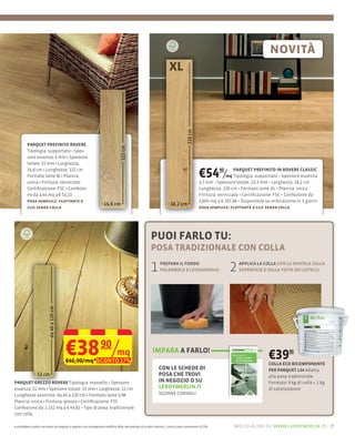 PARQUET PREFINITO ROVERE

         sore essenza: 4 mm Spessore
         totale: 15 mm Larghezza:
         14,8 cm Lunghezza: 122 cm
         Formato lame M Plancia:
         unica Finitura: verniciato
                                                                                                                                            €54 /      90     PARQUET PREFINITO IN ROVERE CLASSIC
                                                                                                                                                          mq Tipologia: supportato Spessore essenza:
                                                                                                                                            2,7 mm Spessore totale: 13,3 mm Larghezza: 18,2 cm
         Certiﬁcazione: FSC                                                                                                                 Lunghezza: 220 cm Formato lame XL Plancia: unica
         ne da 1,44 mq a € 53,13                                                                                                            Finitura: verniciato Certiﬁcazione: FSC Confezione da
         posa semplice: ﬂottante a                                                                                                          3,604 mq a € 197,86 Disponibile su ordinazione in 3 giorni
         clic senza colla                                                                                                                   posa semplice: ﬂottante a clic senza colla




                                                                                                        PUOI FARLO TU:
                                                                                                        POSA TRADIZIONALE CON COLLA

                                                                                                        1      PREPARA IL FONDO
                                                                                                               PULENDOLO E LEVIGANDOLO                      2   APPLICA LA COLLA CON LA SPATOLA SULLA
                                                                                                                                                                SUPERFICIE E SULLA TESTA DEI LISTELLI




                                      €38 90/mq
                                      €46,90/mq*SCONTO 17%
                                                                                                         IMPARA A FARLO!
                                                                                                                                                                             €39       90

                                                                                                                                                                             COLLA ECO BICOMPONENTE
                                                                                                              CON LE SCHEDE DI                                               PER PARQUET L34 Adatta
                                                                                                              POSA CHE TROVI                                                 alla posa tradizionale
PARQUET GREZZO ROVERE                                                                                         IN NEGOZIO O SU                                                Formato: 9 kg di colla + 1 kg
essenza: 15 mm Spessore totale: 15 mm Larghezza: 12 cm                                                        LEROYMERLIN.IT                                                 di catalizzatore
Lunghezze assortite: da 40 a 120 cm Formato lame S/M                                                          SEZIONE CONSIGLI
Plancia: unica Finitura: grezzo Certiﬁcazione: FSC
Confezione da: 1.152 mq a €        Tipo di posa: tradizionale
con colla

e potrebbero subire variazioni da negozio a negozio con conseguente modifica della percentuale di sconto indicata. I prezzi sono comprensivi di IVA.         molto altro su www.leroymerlin.it – 7
 