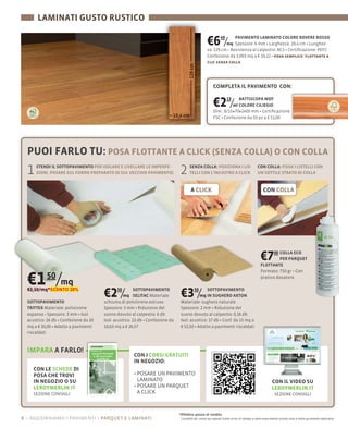 LAMINATI GUSTO RUSTICO

                                                                                                 €6 /      40  PAVIMENTO LAMINATO COLORE ROVERE ROSSO
                                                                                                           mq Spessore: 6 mm Larghezza: 19,4 cm
                                                                                                 za: 129 cm Resistenza al calpestio: AC3 Certiﬁcazione: PEFC
                                                                                                 Confezione da 3,003 mq a € 19,22 posa semplice: ﬂottante a
                                                                                                 clic senza colla




                                                                                                      COMPLETA IL PAVIMENTO CON:


                                                                                                      €2 /      13 BATTISCOPA MDF
                                                                                                                ml COLORE CILIEGIO
                                                                                                      Dim.: 8/15×70×2400 mm Certiﬁcazione:
                                                                                                      FSC Confezione da 10 pz a € 51,00




  PUOI FARLO TU: POSA FLOTTANTE A CLICK (SENZA COLLA) O CON COLLA
  1   STENDI IL SOTTOPAVIMENTO PER ISOLARE E LIVELLARE LE IMPERFE-
      ZIONI, POSARE SUL FONDO PREPARATO (O SUL VECCHIO PAVIMENTO)           2      SENZA COLLA: POSIZIONA I LIS-
                                                                                   TELLI CON L'INCASTRO A CLICK
                                                                                                                                         CON COLLA: FISSA I LISTELLI CON
                                                                                                                                         UN SOTTILE STRATO DI COLLA


                                                                                    A CLICK                                                  CON COLLA




                                                                                                                                           €7     00 COLLA ECO

                                                                                                                                           FLOTTANTE
                                                                                                                                                     PER PARQUET




  €1 50/mq
                                                                                                                                           Formato: 750
                                                                                                                                           pratico dosatore

  €2,10/mq*SCONTO 28%

  SOTTOPAVIMENTO
                                     €2 /  50        SOTTOPAVIMENTO
                                                mq SELITAC Materiale:
                                     schiuma di polistirene estruso
                                                                            €3 /       50  SOTTOPAVIMENTO
                                                                                       mq IN SUGHERO AXTON
                                                                            Materiale: sughero naturale
  TRITTEX Materiale: polistirene     Spessore: 3 mm Riduzione del           Spessore: 2 mm Riduzione del
                      3 mm Isol.     suono dovuto al calpestio: 6 db        suono dovuto al calpestio: 0,16 db
  acustico: 16 db Confezione da 20   Isol. acustico: 22 db Confezione da    Isol. acustico: 17 db Conf. da 15 mq a
  mq a € 30,00 Adatto a pavimenti    10,63 mq a € 26,57                     € 52,50 Adatto a pavimenti riscaldati
  riscaldati



  IMPARA A FARLO!
                                                    CON I CORSI GRATUITI
                                                    IN NEGOZIO:
    CON LE SCHEDE DI
    POSA CHE TROVI
    IN NEGOZIO O SU                                  LAMINATO                                                                                       CON IL VIDEO SU
    LEROYMERLIN.IT                                   POSARE UN PARQUET                                                                              LEROYMERLIN.IT
    SEZIONE CONSIGLI                                 A CLICK                                                                                          SEZIONE CONSIGLI



                                                                           *Effettivo prezzo di vendita
8 – aggiorniamo i pavimenti parquet e laminati                              I prodotti ed i prezzi qui esposti (salvo errori di stampa e salvo esaurimento scorte) sono a titolo puramente esplicativo
 