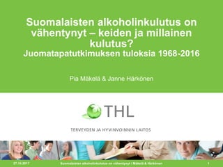 27.10.2017 1
Suomalaisten alkoholinkulutus on
vähentynyt – keiden ja millainen
kulutus?
Juomatapatutkimuksen tuloksia 1968-2016
Pia Mäkelä & Janne Härkönen
Suomalaisten alkoholinkulutus on vähentynyt / Mäkelä & Härkönen
 