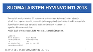 SUOMALAISTEN HYVINVOINTI 2018
Suomalaisten hyvinvointi 2018 tarjoaa ajantasaisen kokonaiskuvan väestön
elinoloista, hyvinvoinnista, sosiaali- ja terveyspalvelujen käytöstä sekä asenteista.
Tutkimuskokonaisuus perustuu useisiin tuoreisiin rekisteri- ja
kyselytutkimusaineistoihin.
Kirjan ovat toimittaneet Laura Kestilä & Sakari Karvonen.
Lisätiedot:
Sakari Karvonen Laura Kestilä
tutkimusprofessori tutkimuspäällikkö
THL THL
puh. 029 524 7449 puh. 029 524 8795
etunimi.sukunimi@thl.fi
1
 