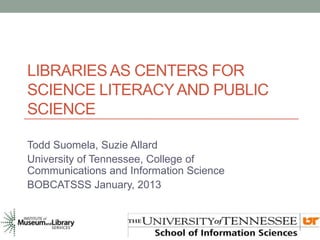 LIBRARIES AS CENTERS FOR
SCIENCE LITERACY AND PUBLIC
SCIENCE

Todd Suomela, Suzie Allard
University of Tennessee, College of
Communications and Information Science
BOBCATSSS January, 2013
 