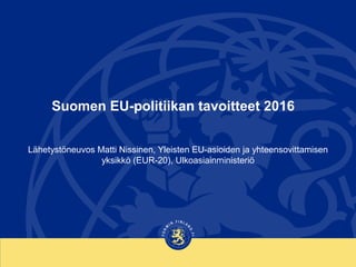 Suomen EU-politiikan tavoitteet 2016
Lähetystöneuvos Matti Nissinen, Yleisten EU-asioiden ja yhteensovittamisen
yksikkö (EUR-20), Ulkoasiainministeriö
 