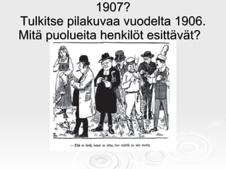 Millaisia puolueita Suomessa 1907? Tulkitse pilakuvaa vuodelta 1906. Mitä puolueita henkilöt esittävät?  