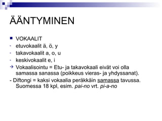 ÄÄNTYMINEN 
 VOKAALIT 
- etuvokaalit ä, ö, y 
- takavokaalit a, o, u 
- keskivokaalit e, i 
 Vokaalisointu = Etu- ja takavokaali eivät voi olla 
samassa sanassa (poikkeus vieras- ja yhdyssanat). 
- Diftongi = kaksi vokaalia peräkkäin samassa tavussa. 
Suomessa 18 kpl, esim. pai-no vrt. pi-a-no 
 
