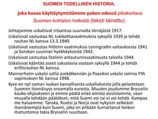 SUOMEN TODELLINEN HISTORIA,joka kuvaa käyttäytymistämme pakon edessä pikakertaus Suomen kohtalon hetkistä (teksti lainattu) Johtajamme uskalsivat irtaantua suurvalta Venäjästä 1917.  Uskalsivat vastustaa NL tukikohtavaatimuksia syksyllä 1939 ja tehdä rauhan NL kanssa 13.3.1940.  Uskalsivat vastustaa Hitlerin vaatimuksia Leningradin valtauksesta 1941 ja Sorokan suunnan hyökkäyksestä 1942.  Uskalsivat vastustaa Stalinin antautumisvaatimusta talvella 1944.  Uskalsivat kääntää aseet saksalaisia vastaan syksyllä 1944 ja tehdä erillisrauhan NL kanssa.  Mannerheim uskalsi sallia asekätkennän ja Paasikivi uskalsi solmia YYA sopimuksen NL kanssa 1948.  Kyse on nyt saman luokan kansallisesta uskalluksesta jolla pelastetaan Suomen itsenäisyys eroamalla eurosta. Muuten joudumme Brysselin kauko-ohjaukseen ja emme päätä enää omista asioistamme, vaan muualla tehdään päätökset; mitä Suomi voi tai ei voi tehdä. Kumpaa me haluamme. Tanska, Ruotsi ja Norja ovat nykyisin selkeästi itsenäisempiä kuin Suomi, joka on pitkään kumartanut heikon itsetuntonsa takia Brysselin suuntaan.  
