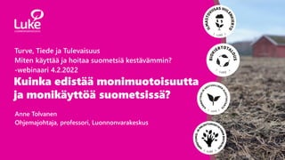Kuinka edistää monimuotoisuutta
ja monikäyttöä suometsissä?
Anne Tolvanen
Ohjemajohtaja, professori, Luonnonvarakeskus
Turve, Tiede ja Tulevaisuus
Miten käyttää ja hoitaa suometsiä kestävämmin?
-webinaari 4.2.2022
 