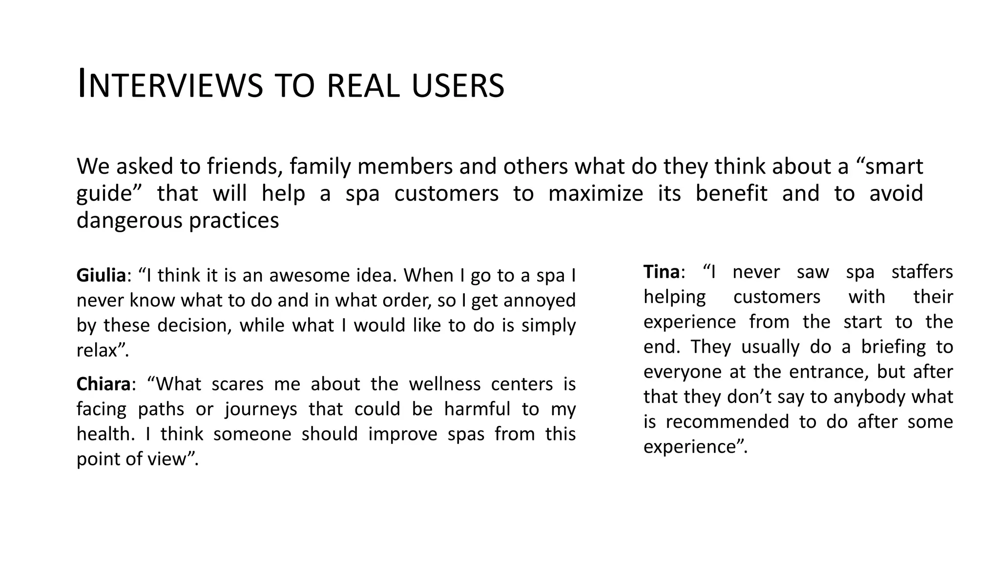 INTERVIEWS TO REAL USERS
We asked to friends, family members and others what do they think about a “smart
guide” that will help a spa customers to maximize its benefit and to avoid
dangerous practices
Giulia: “I think it is an awesome idea. When I go to a spa I
never know what to do and in what order, so I get annoyed
by these decision, while what I would like to do is simply
relax”.
Chiara: “What scares me about the wellness centers is
facing paths or journeys that could be harmful to my
health. I think someone should improve spas from this
point of view”.
Tina: “I never saw spa staffers
helping customers with their
experience from the start to the
end. They usually do a briefing to
everyone at the entrance, but after
that they don’t say to anybody what
is recommended to do after some
experience”.
 