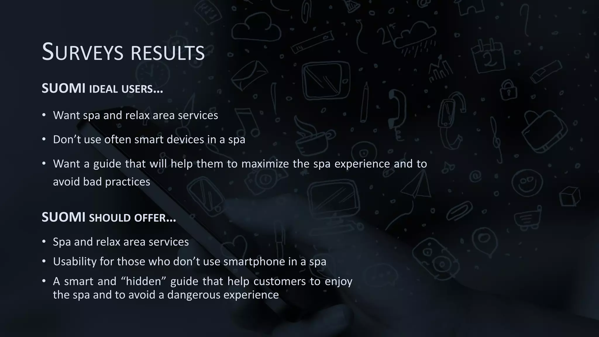 SURVEYS RESULTS
SUOMI IDEAL USERS…
• Want spa and relax area services
• Don’t use often smart devices in a spa
• Want a guide that will help them to maximize the spa experience and to
avoid bad practices
SUOMI SHOULD OFFER…
• Spa and relax area services
• Usability for those who don’t use smartphone in a spa
• A smart and “hidden” guide that help customers to enjoy
the spa and to avoid a dangerous experience
 