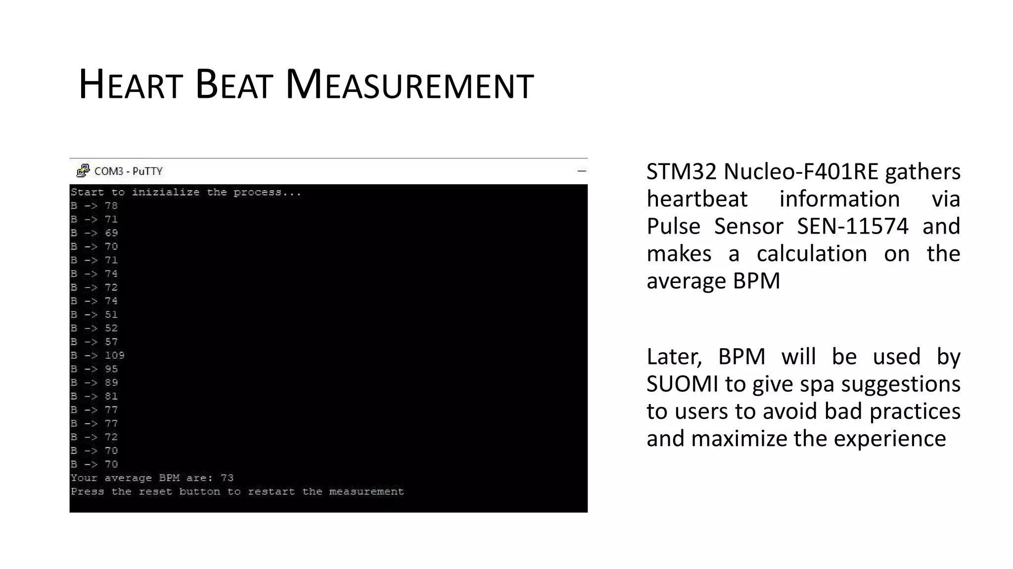 HEART BEAT MEASUREMENT
STM32 Nucleo-F401RE gathers
heartbeat information via
Pulse Sensor SEN-11574 and
makes a calculation on the
average BPM
Later, BPM will be used by
SUOMI to give spa suggestions
to users to avoid bad practices
and maximize the experience
 