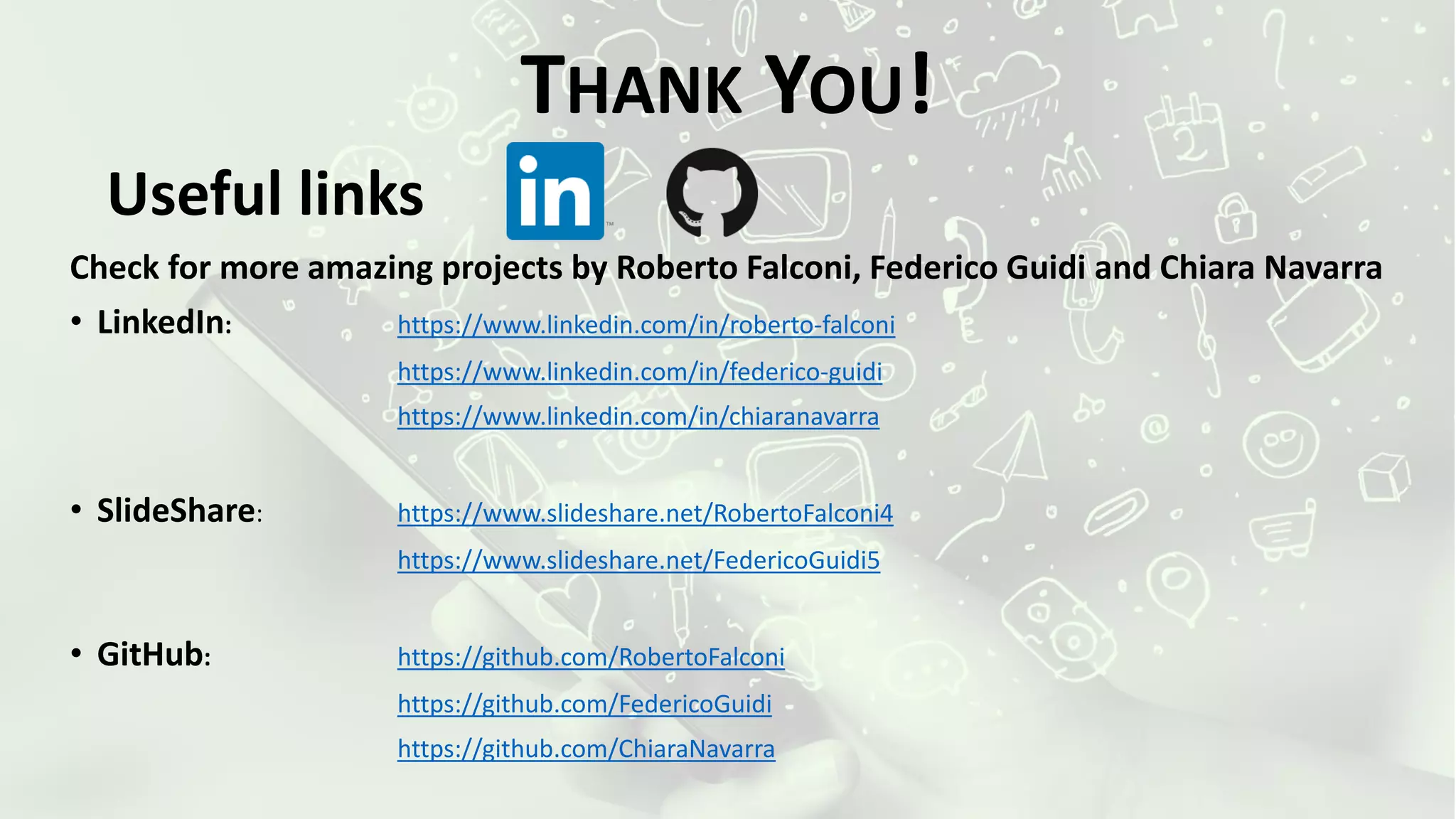 Useful links
Check for more amazing projects by Roberto Falconi, Federico Guidi and Chiara Navarra
• LinkedIn: https://www.linkedin.com/in/roberto-falconi
https://www.linkedin.com/in/federico-guidi
https://www.linkedin.com/in/chiaranavarra
• SlideShare: https://www.slideshare.net/RobertoFalconi4
https://www.slideshare.net/FedericoGuidi5
• GitHub: https://github.com/RobertoFalconi
https://github.com/FedericoGuidi
https://github.com/ChiaraNavarra
THANK YOU!
 